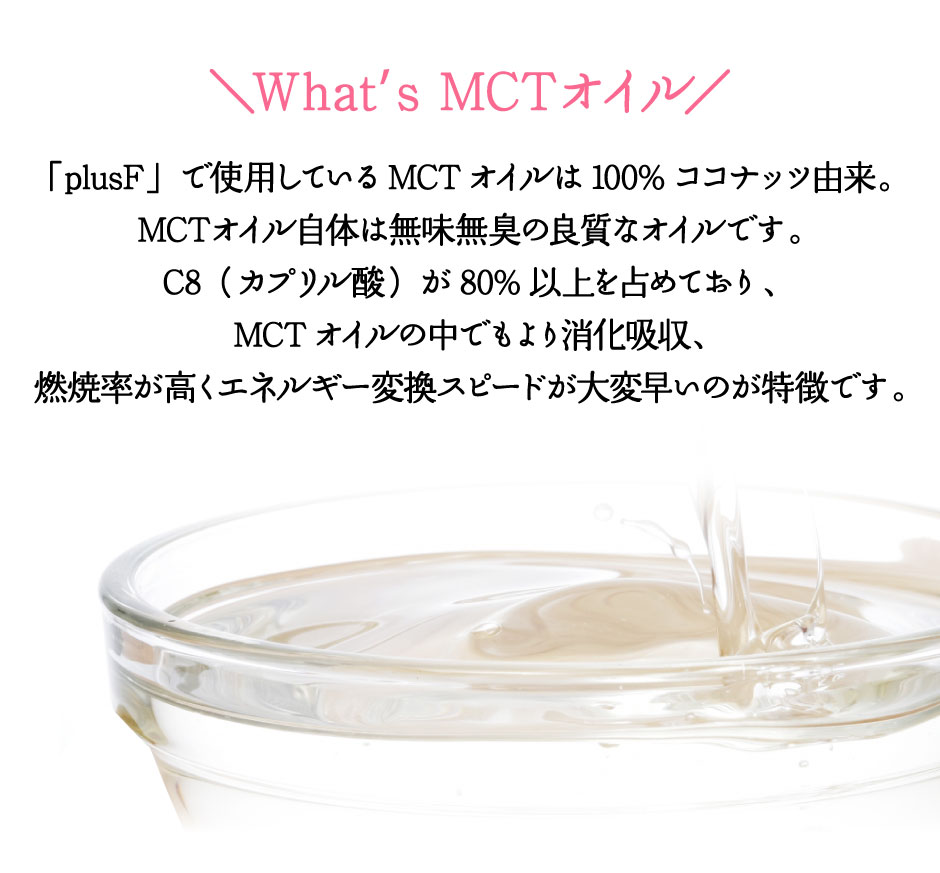 「plusF」で使用しているMCTオイルは100%ココナッツ由来。MCTオイル自体は無味無臭の良質なオイルです。C8（カプリル酸）が80%以上を占めており、MCTオイルの中でもより消化吸収、燃焼率が高くエネルギー変換スピードが大変早いのが特徴です。