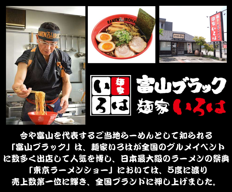 今や富山を代表するご当地らーめんとして知られる 「富山ブラック」は、麺家いろはが全国のグルメイベント に数多く出店して人気を博し、日本最大級のラーメンの祭典 「東京ラーメンショー」においては、5度に渡り 売上数第一位に輝き、全国ブランドに押し上げました。