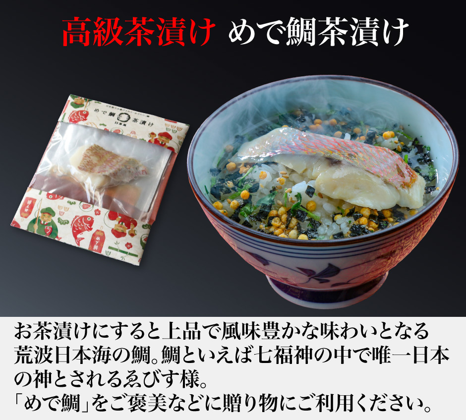 高級茶漬け めで鯛茶漬け お茶漬けにすると上品で風味豊かな味わいとなる 荒波日本海の鯛。鯛といえば七福神の中で唯一日本 の神とされるゑびす様。 「めで鯛」をご褒美などに贈り物にご利用ください。