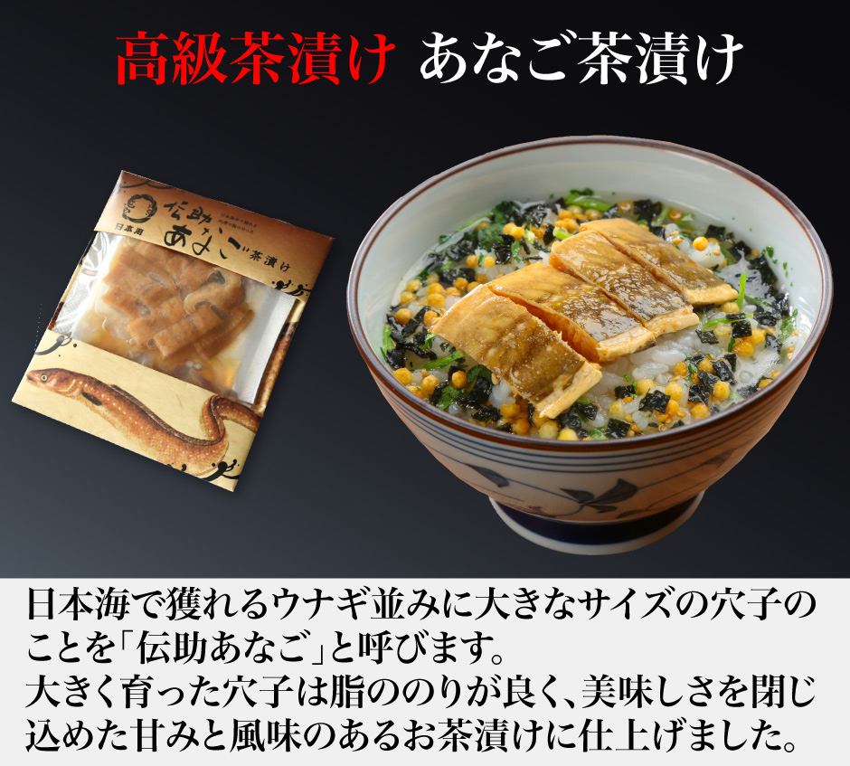 高級茶漬け あなご茶漬け 日本海で獲れるウナギ並みに大きなサイズの穴子の ことを「伝助あなご」と呼びます。 大きく育った穴子は脂ののりが良く、美味しさを閉じ 込めた甘みと風味のあるお茶漬けに仕上げました。
