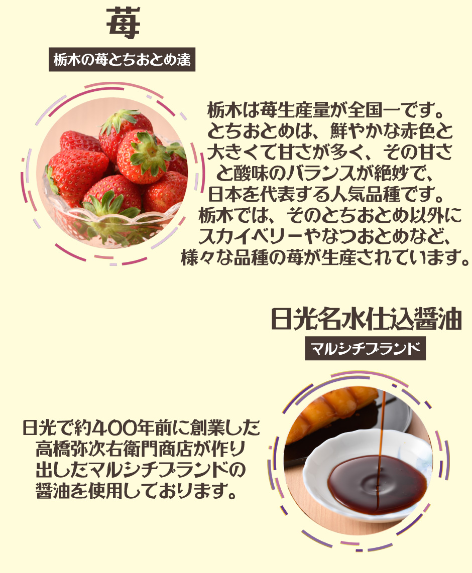 栃木の苺とちおとめ達　栃木は苺生産量が全国一です。 とちおとめは、鮮やかな赤色と 大きくて甘さが多く、その甘さ と酸味のバランスが絶妙で、 日本を代表する人気品種です。 栃木では、そのとちおとめ以外に スカイベリーやなつおとめなど、 様々な品種の苺が生産されています。  日光名水仕込醤油マルシチブランド日光で約400年前に創業した 高橋弥次右衛門商店が作り 出したマルシチブランドの 醤油を使用しております。